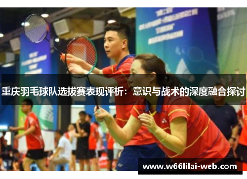 重庆羽毛球队选拔赛表现评析：意识与战术的深度融合探讨