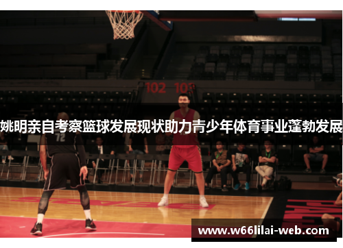 姚明亲自考察篮球发展现状助力青少年体育事业蓬勃发展